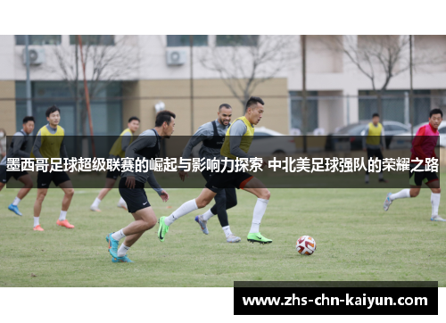 墨西哥足球超级联赛的崛起与影响力探索 中北美足球强队的荣耀之路