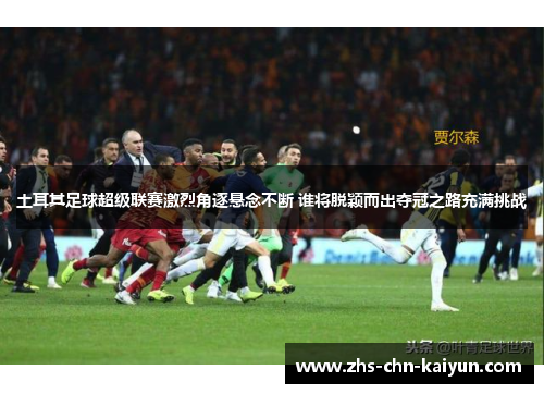土耳其足球超级联赛激烈角逐悬念不断 谁将脱颖而出夺冠之路充满挑战