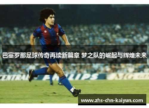 巴塞罗那足球传奇再续新篇章 梦之队的崛起与辉煌未来